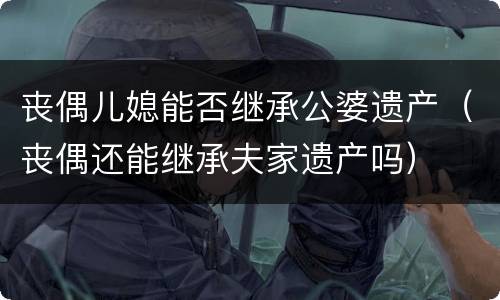 丧偶儿媳能否继承公婆遗产（丧偶还能继承夫家遗产吗）