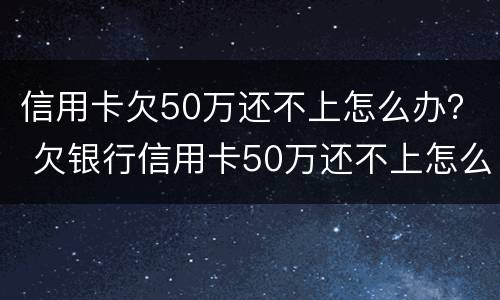 信用卡欠50万还不上怎么办？ 欠银行信用卡50万还不上怎么办