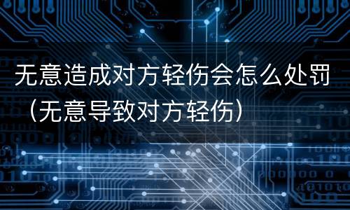 无意造成对方轻伤会怎么处罚（无意导致对方轻伤）