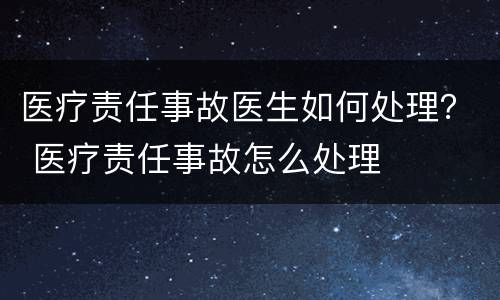 医疗责任事故医生如何处理？ 医疗责任事故怎么处理