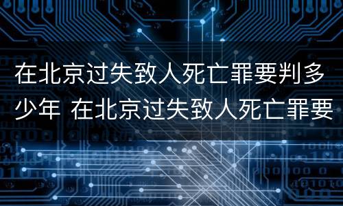在北京过失致人死亡罪要判多少年 在北京过失致人死亡罪要判多少年以上