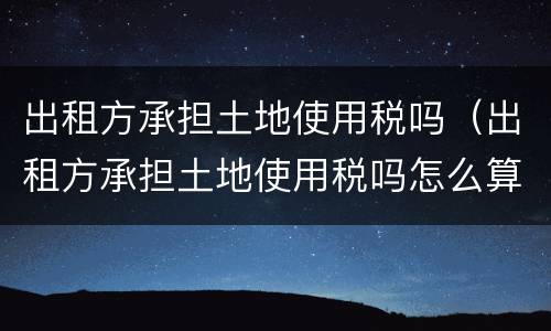 出租方承担土地使用税吗（出租方承担土地使用税吗怎么算）