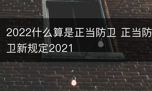 2022什么算是正当防卫 正当防卫新规定2021