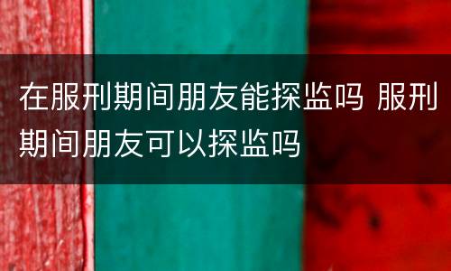 在服刑期间朋友能探监吗 服刑期间朋友可以探监吗