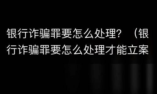 银行诈骗罪要怎么处理？（银行诈骗罪要怎么处理才能立案）