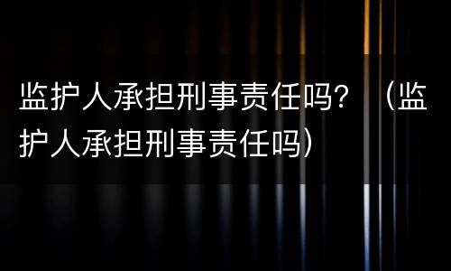 监护人承担刑事责任吗？（监护人承担刑事责任吗）