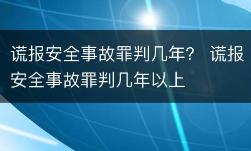 谎报安全事故罪判几年？ 谎报安全事故罪判几年以上