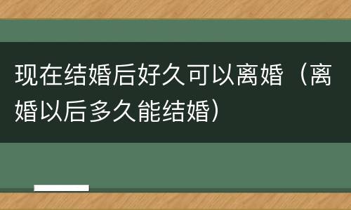 现在结婚后好久可以离婚（离婚以后多久能结婚）
