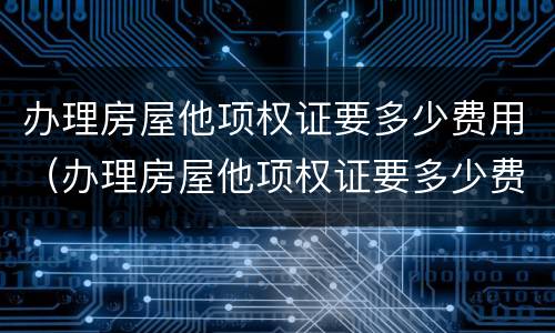 办理房屋他项权证要多少费用（办理房屋他项权证要多少费用呢）