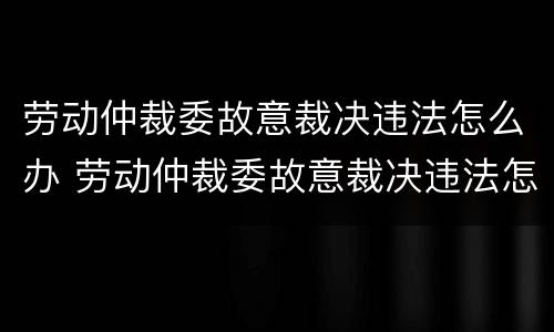 劳动仲裁委故意裁决违法怎么办 劳动仲裁委故意裁决违法怎么办呢