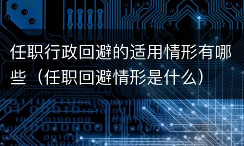 任职行政回避的适用情形有哪些（任职回避情形是什么）