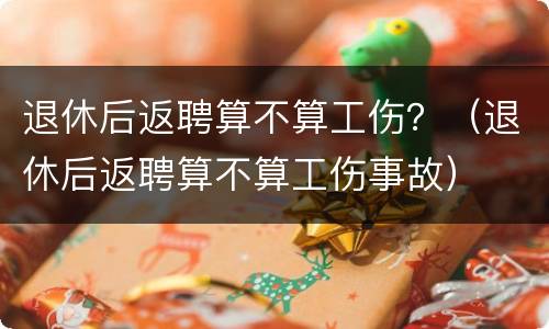 退休后返聘算不算工伤？（退休后返聘算不算工伤事故）