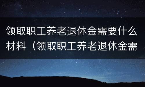 领取职工养老退休金需要什么材料（领取职工养老退休金需要什么材料呢）
