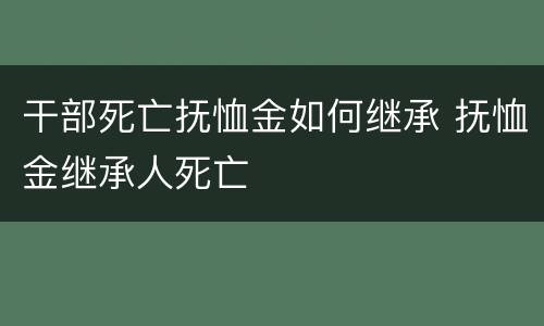干部死亡抚恤金如何继承 抚恤金继承人死亡