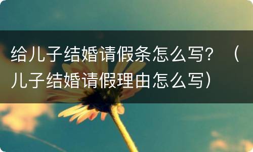 给儿子结婚请假条怎么写？（儿子结婚请假理由怎么写）