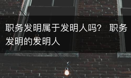 职务发明属于发明人吗？ 职务发明的发明人