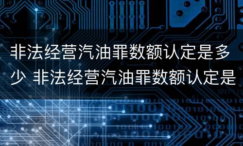 非法经营汽油罪数额认定是多少 非法经营汽油罪数额认定是多少条