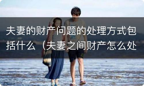 夫妻的财产问题的处理方式包括什么（夫妻之间财产怎么处理）
