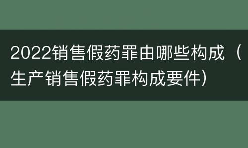 2022销售假药罪由哪些构成（生产销售假药罪构成要件）
