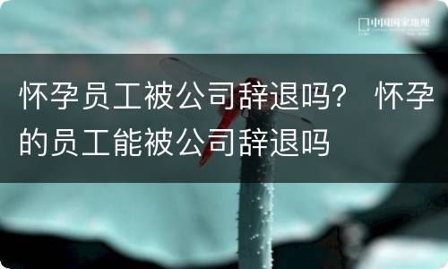 怀孕员工被公司辞退吗？ 怀孕的员工能被公司辞退吗