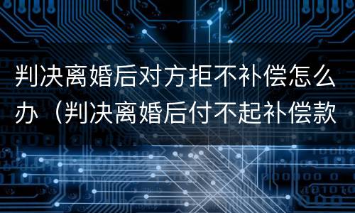 判决离婚后对方拒不补偿怎么办（判决离婚后付不起补偿款）
