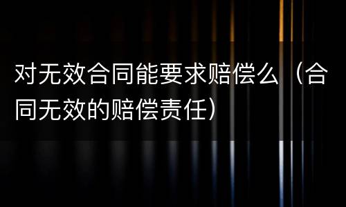 对无效合同能要求赔偿么（合同无效的赔偿责任）