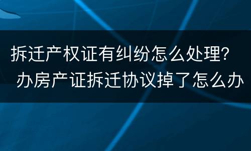 拆迁产权证有纠纷怎么处理？ 办房产证拆迁协议掉了怎么办