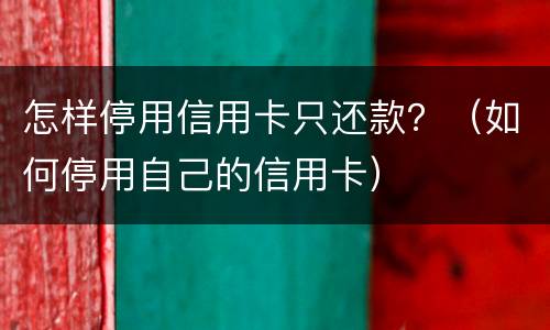 怎样停用信用卡只还款？（如何停用自己的信用卡）