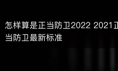 怎样算是正当防卫2022 2021正当防卫最新标准