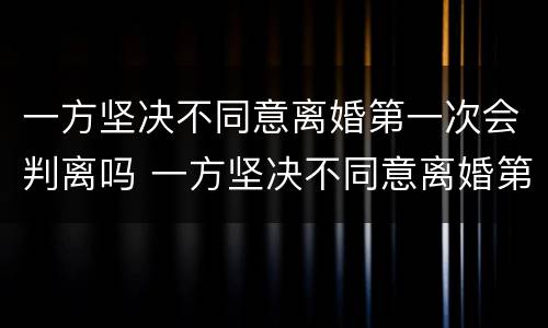 一方坚决不同意离婚第一次会判离吗 一方坚决不同意离婚第一次会判离吗知乎
