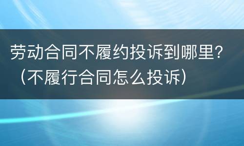 劳动合同不履约投诉到哪里？（不履行合同怎么投诉）