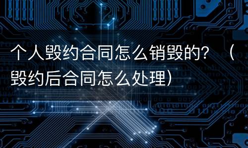 个人毁约合同怎么销毁的？（毁约后合同怎么处理）