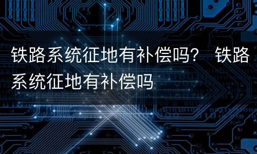 铁路系统征地有补偿吗？ 铁路系统征地有补偿吗
