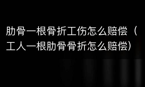 肋骨一根骨折工伤怎么赔偿（工人一根肋骨骨折怎么赔偿）