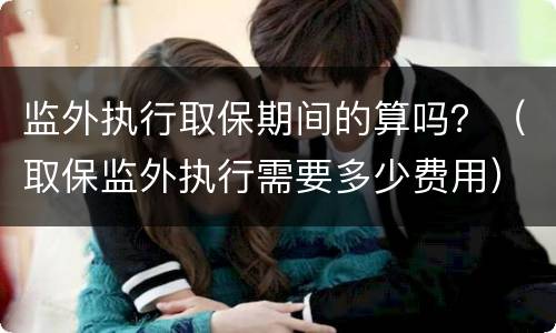 监外执行取保期间的算吗？（取保监外执行需要多少费用）