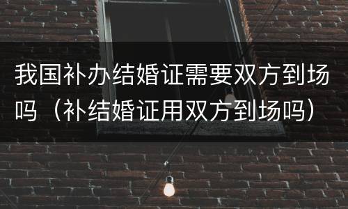 我国补办结婚证需要双方到场吗（补结婚证用双方到场吗）