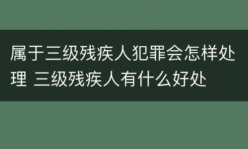 属于三级残疾人犯罪会怎样处理 三级残疾人有什么好处