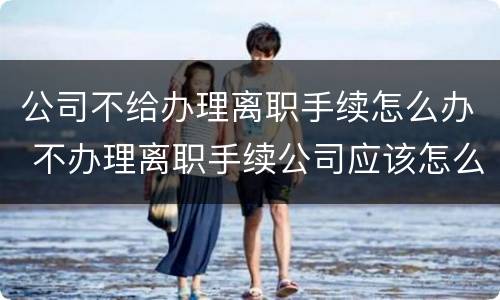 公司不给办理离职手续怎么办 不办理离职手续公司应该怎么办