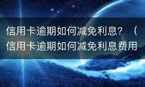 信用卡逾期如何减免利息？（信用卡逾期如何减免利息费用）