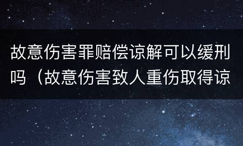 故意伤害罪赔偿谅解可以缓刑吗（故意伤害致人重伤取得谅解能否判缓刑）