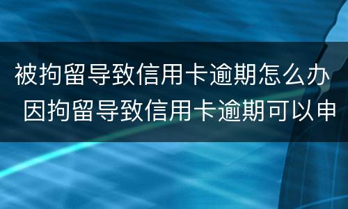 被拘留导致信用卡逾期怎么办 因拘留导致信用卡逾期可以申诉吗