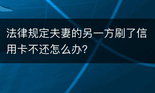 法律规定夫妻的另一方刷了信用卡不还怎么办？