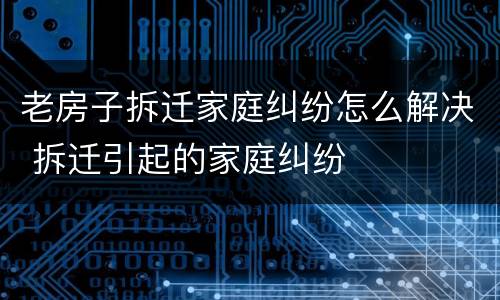 老房子拆迁家庭纠纷怎么解决 拆迁引起的家庭纠纷