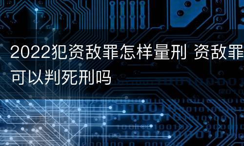 2022犯资敌罪怎样量刑 资敌罪可以判死刑吗