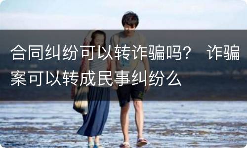 合同纠纷可以转诈骗吗？ 诈骗案可以转成民事纠纷么