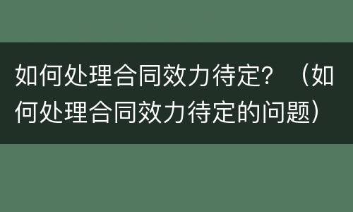 如何处理合同效力待定？（如何处理合同效力待定的问题）
