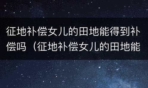 征地补偿女儿的田地能得到补偿吗（征地补偿女儿的田地能得到补偿吗怎么算）