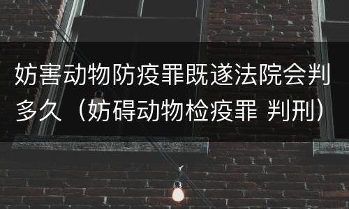 妨害动物防疫罪既遂法院会判多久（妨碍动物检疫罪 判刑）