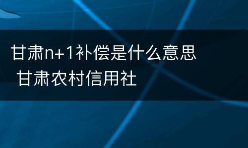 甘肃n+1补偿是什么意思 甘肃农村信用社