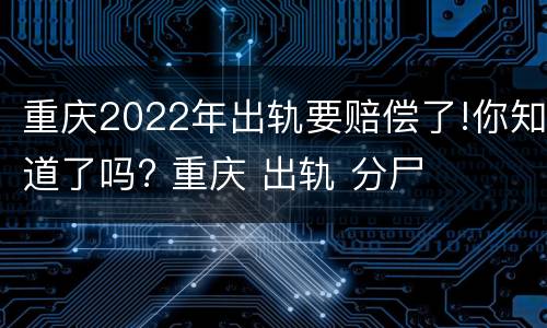 重庆2022年出轨要赔偿了!你知道了吗? 重庆 出轨 分尸